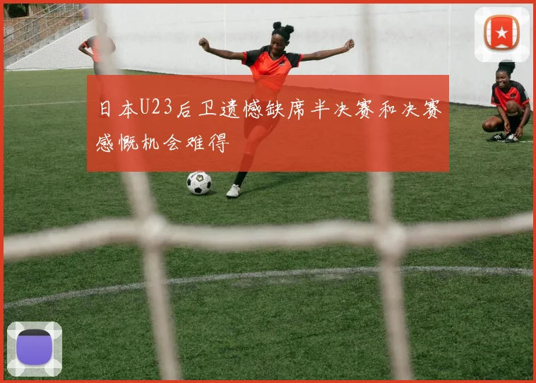 日本U23后卫遗憾缺席半决赛和决赛感慨机会难得