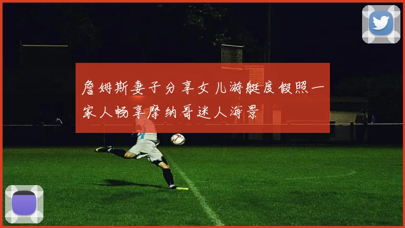 詹姆斯妻子分享女儿游艇度假照一家人畅享摩纳哥迷人海景