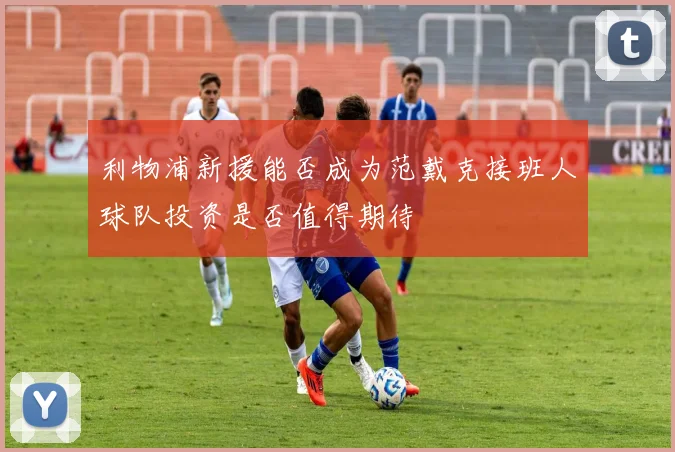 利物浦新援能否成为范戴克接班人球队投资是否值得期待