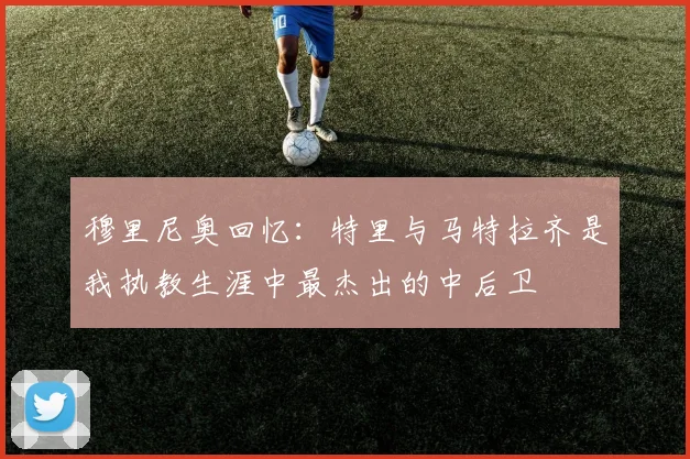 穆里尼奥回忆：特里与马特拉齐是我执教生涯中最杰出的中后卫