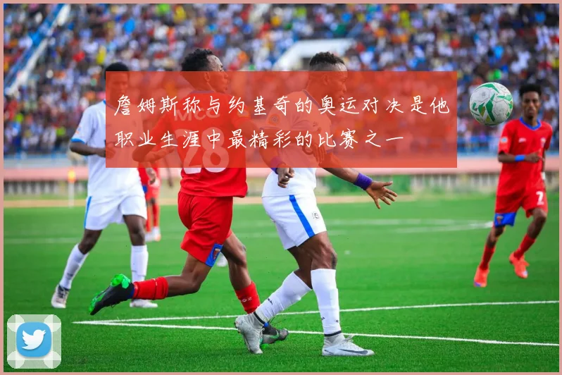 詹姆斯称与约基奇的奥运对决是他职业生涯中最精彩的比赛之一
