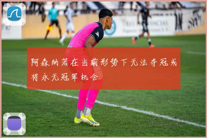 阿森纳若在当前形势下无法夺冠或将永无冠军机会