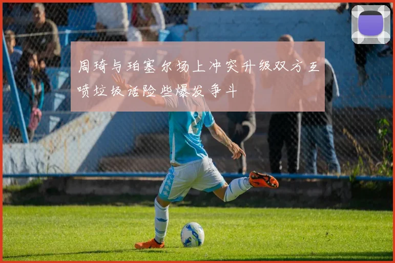 周琦与珀塞尔场上冲突升级双方互喷垃圾话险些爆发争斗
