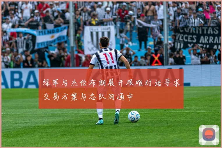 绿军与杰伦布朗展开艰难对话寻求交易方案与各队沟通中