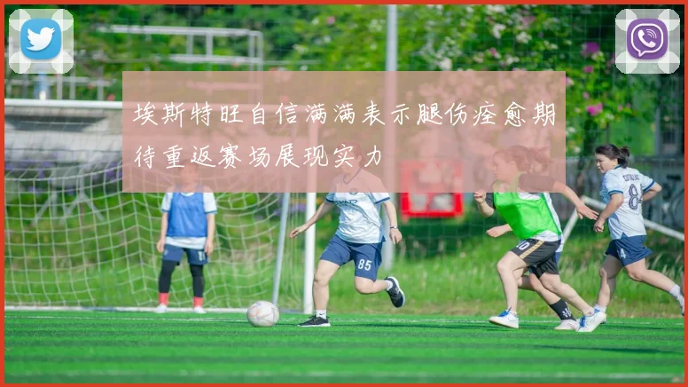 埃斯特旺自信满满表示腿伤痊愈期待重返赛场展现实力