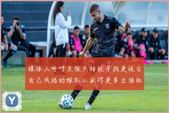 媒体人呼吁王俊杰转校寻找更适合自己风格的球队以获得更多出场机会