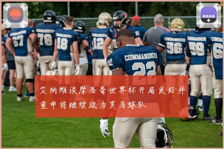 艾纳维谈摩洛哥世界杯开局良好并重申将继续效力罗马球队