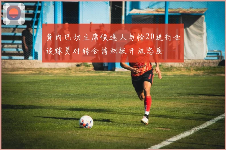 费内巴切主席候选人与恰20进行会谈球员对转会持积极开放态度