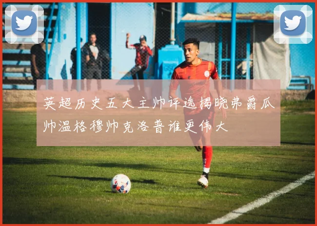 英超历史五大主帅评选揭晓弗爵瓜帅温格穆帅克洛普谁更伟大