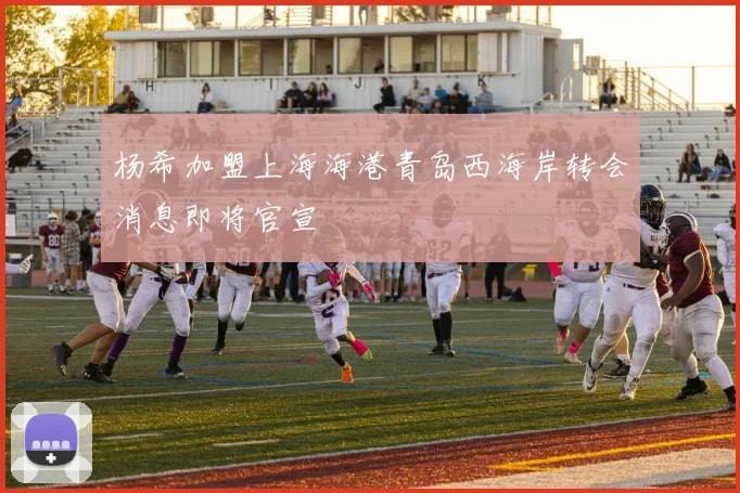 杨希加盟上海海港青岛西海岸转会消息即将官宣