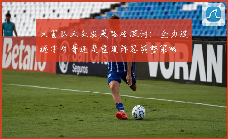 火箭队未来发展路径探讨：全力追逐字母哥还是重建阵容调整策略