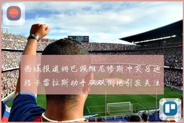 西媒报道姆巴佩维尼修斯冲突吕迪格卡雷拉斯动手双双倒地引发关注