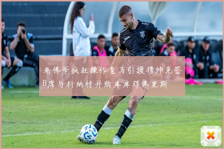 老佛爷疯狂操作皇马引援穆帅免签B席与科纳特并购库库邓弗里斯