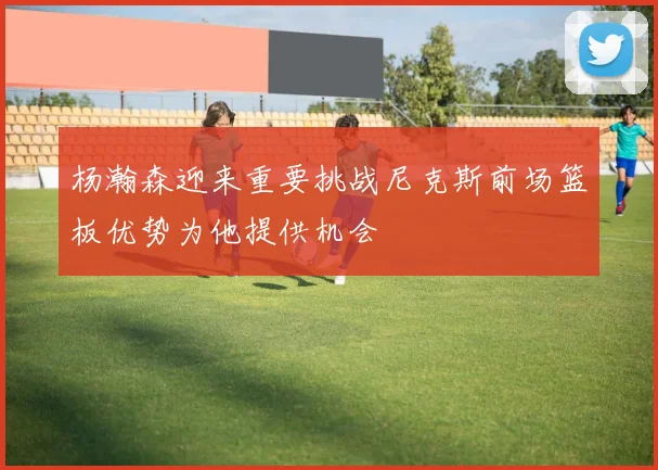 杨瀚森迎来重要挑战尼克斯前场篮板优势为他提供机会