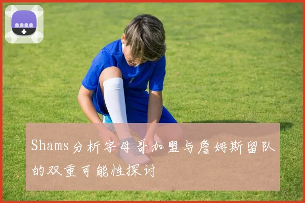 Shams分析字母哥加盟与詹姆斯留队的双重可能性探讨