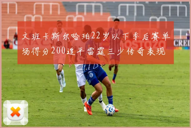 文班卡斯尔哈珀22岁以下季后赛单场得分200追平雷霆三少传奇表现