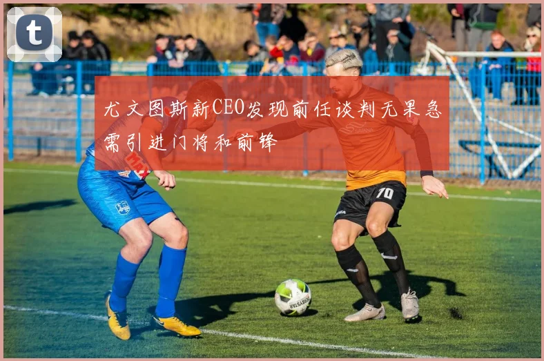 尤文图斯新CEO发现前任谈判无果急需引进门将和前锋